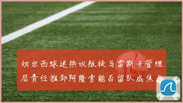 切尔西球迷热议叛徒马雷斯卡管理层责任推卸阿隆索能否留队成焦点
