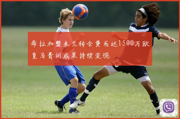 希拉加盟米兰转会费或达1500万欧皇马青训成果持续变现