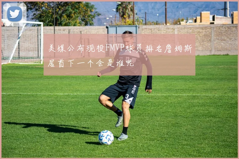 美媒公布现役FMVP球员排名詹姆斯居首下一个会是谁呢