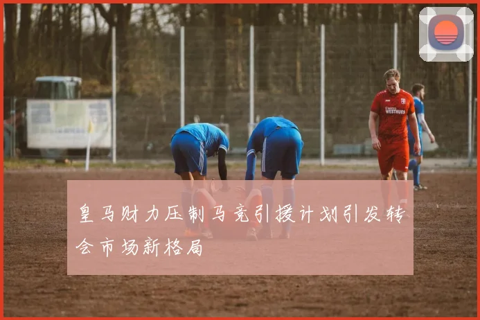 皇马财力压制马竞引援计划引发转会市场新格局