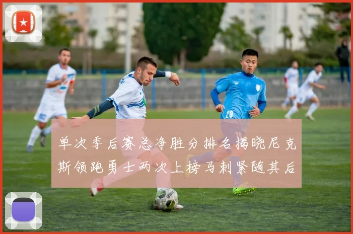 单次季后赛总净胜分排名揭晓尼克斯领跑勇士两次上榜马刺紧随其后