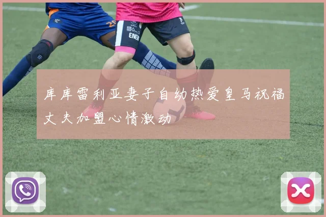 库库雷利亚妻子自幼热爱皇马祝福丈夫加盟心情激动