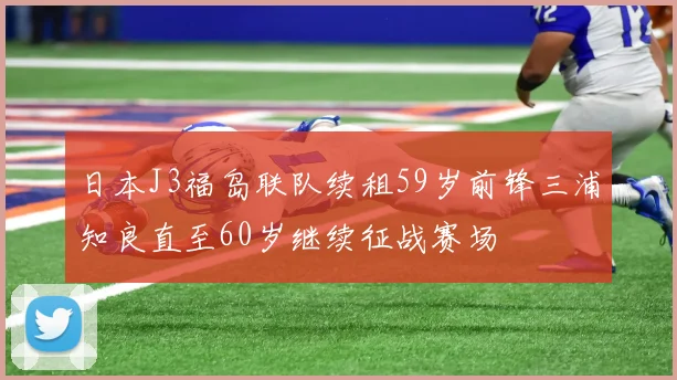 日本J3福岛联队续租59岁前锋三浦知良直至60岁继续征战赛场