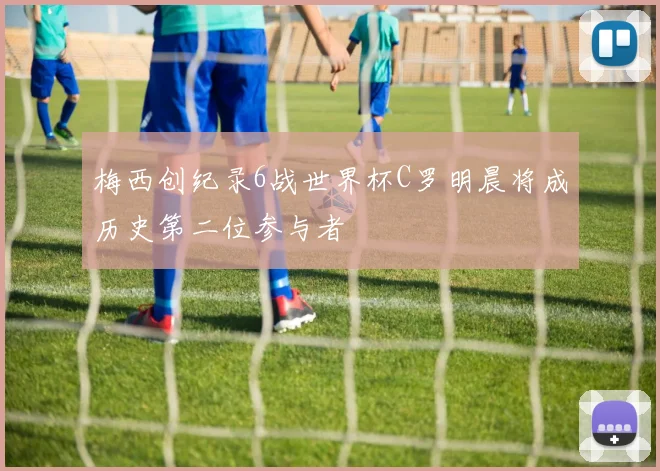 梅西创纪录6战世界杯C罗明晨将成历史第二位参与者