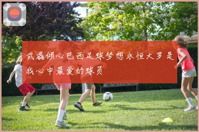 武磊倾心巴西足球梦想永恒大罗是我心中最爱的球员