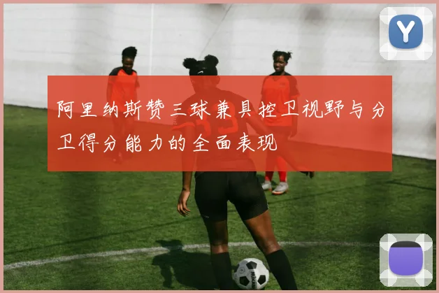 阿里纳斯赞三球兼具控卫视野与分卫得分能力的全面表现