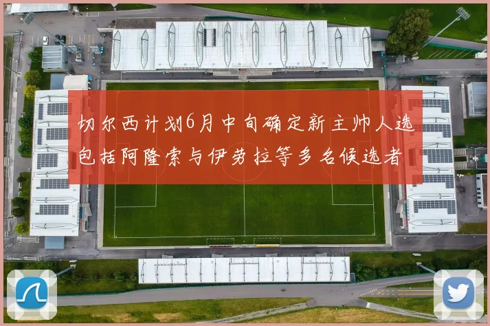 切尔西计划6月中旬确定新主帅人选包括阿隆索与伊劳拉等多名候选者
