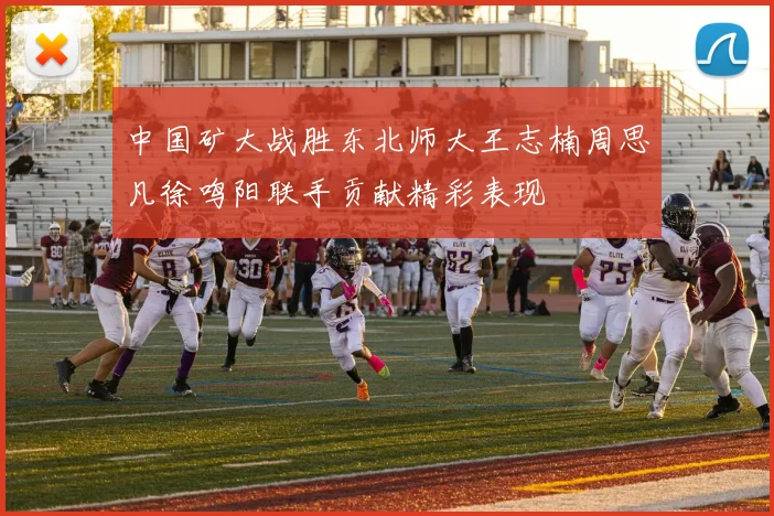 中国矿大战胜东北师大王志楠周思凡徐鸣阳联手贡献精彩表现