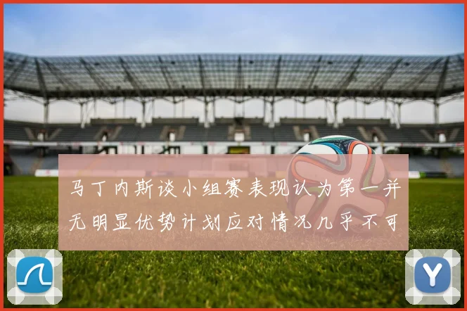 马丁内斯谈小组赛表现认为第一并无明显优势计划应对情况几乎不可能