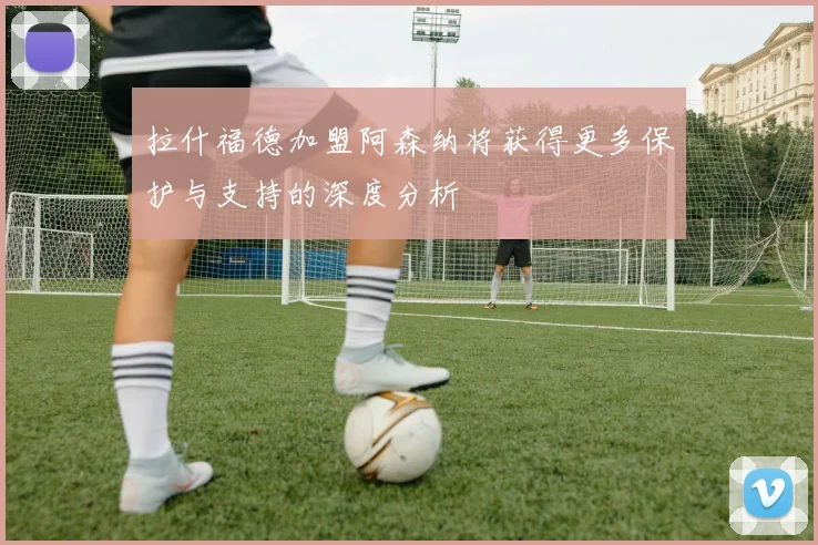拉什福德加盟阿森纳将获得更多保护与支持的深度分析