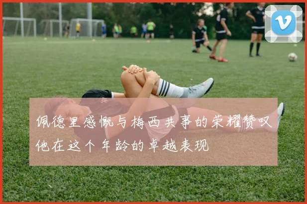 佩德里感慨与梅西共事的荣耀赞叹他在这个年龄的卓越表现