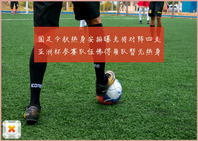 国足今秋热身安排曝光将对阵四支亚洲杯参赛队伍佛得角队暂无热身计划