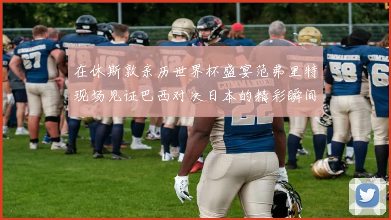 在休斯敦亲历世界杯盛宴范弗里特现场见证巴西对决日本的精彩瞬间