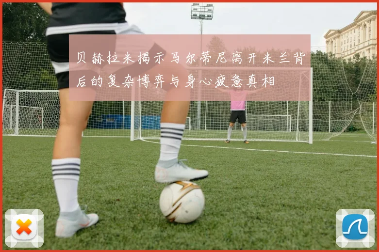 贝赫拉米揭示马尔蒂尼离开米兰背后的复杂博弈与身心疲惫真相