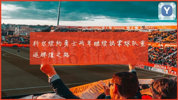 科尔续约勇士两年继续执掌球队重返辉煌之路