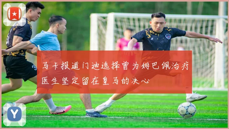 马卡报道门迪选择曾为姆巴佩治疗医生坚定留在皇马的决心