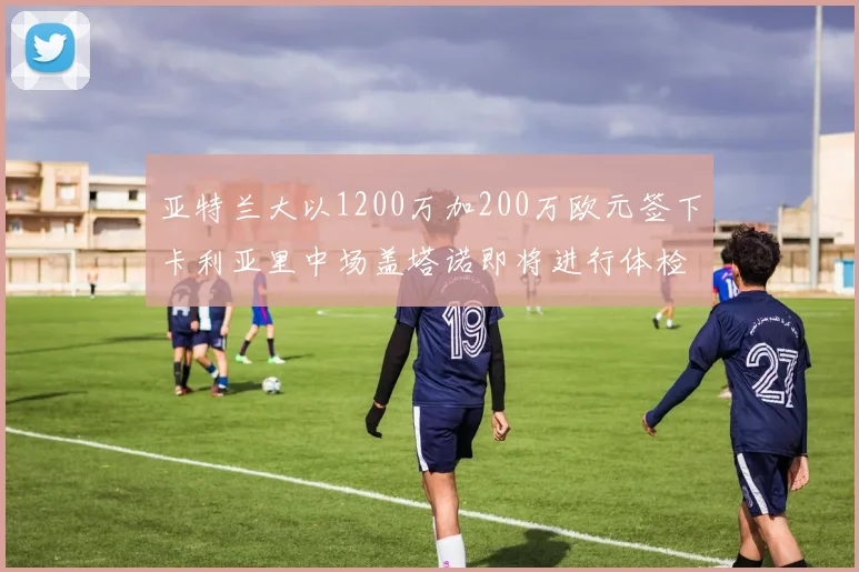 亚特兰大以1200万加200万欧元签下卡利亚里中场盖塔诺即将进行体检